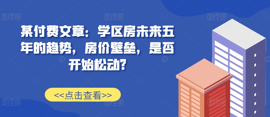 某付费文章：学区房未来五年的趋势，房价壁垒，是否开始松动?-资源宝库