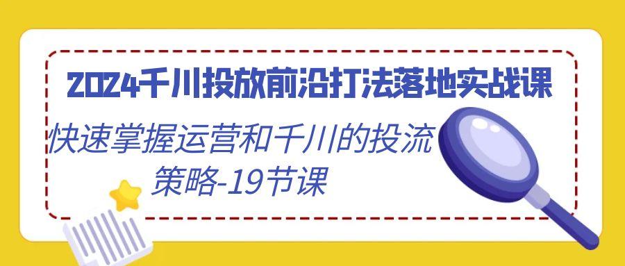 2024千川投放前沿打法落地实战课，快速掌握运营和千川的投流策略-19节课-资源宝库