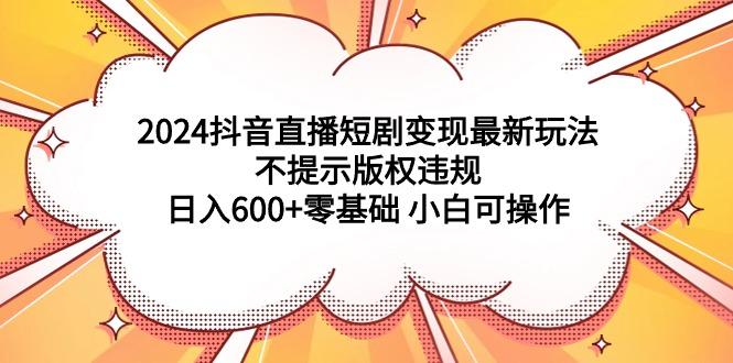 (9305期)2024抖音直播短剧变现最新玩法，不提示版权违规 日入600+零基础 小白可操作-资源宝库