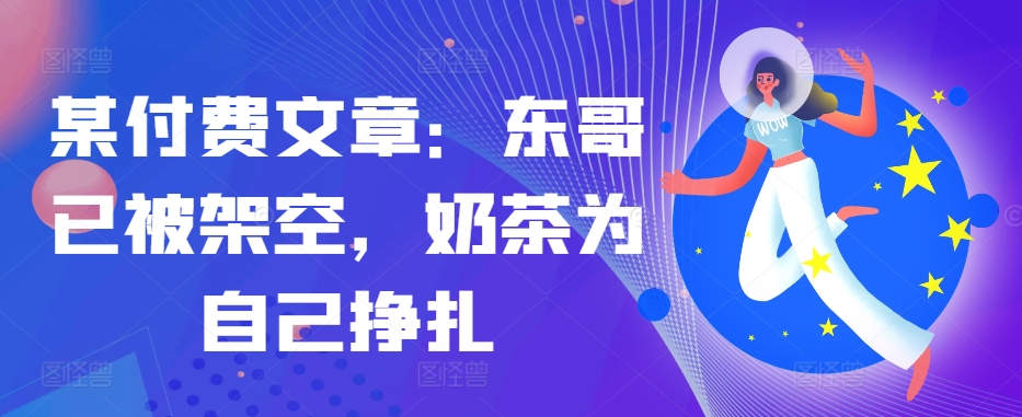 某付费文章：东哥已被架空，奶茶为自己挣扎!!-资源宝库