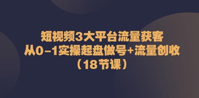 短视频3大平台流量获客：从0-1实操起盘做号+流量创收(18节课)-资源宝库