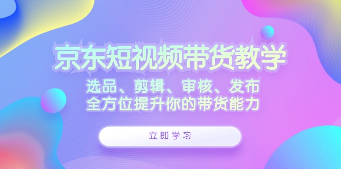 京东短视频带货教学：选品、剪辑、审核、发布，全方位提升你的带货能力-资源宝库