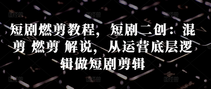 短剧燃剪教程，短剧二创：混剪 燃剪 解说，从运营底层逻辑做短剧剪辑-资源宝库