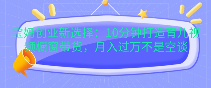 宝妈创业新选择：10分钟打造育儿视频橱窗带货，月入过W不是空谈【揭秘】-资源宝库