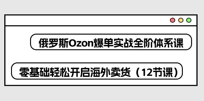 俄罗斯 Ozon-爆单实战全阶体系课，零基础轻松开启海外卖货(12节课-资源宝库