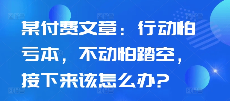 某付费文章：行动怕亏本，不动怕踏空，接下来该怎么办?-资源宝库