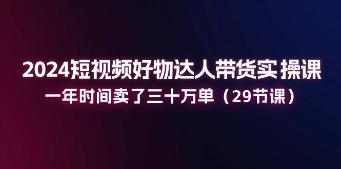 2024短视频好物达人带货实操课：一年时间卖了三十万单(29节课-资源宝库