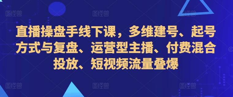 直播操盘手线下课，多维建号、起号方式与复盘、运营型主播、付费混合投放、短视频流量叠爆-资源宝库