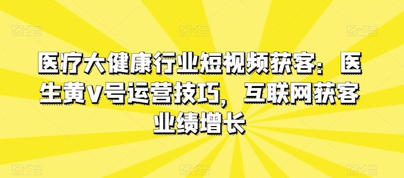 医疗大健康行业短视频获客：医生黄V号运营技巧，互联网获客业绩增长-资源宝库