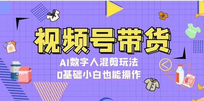 视频号带货,AI数字人混剪玩法,0基础小白也能操作-资源宝库