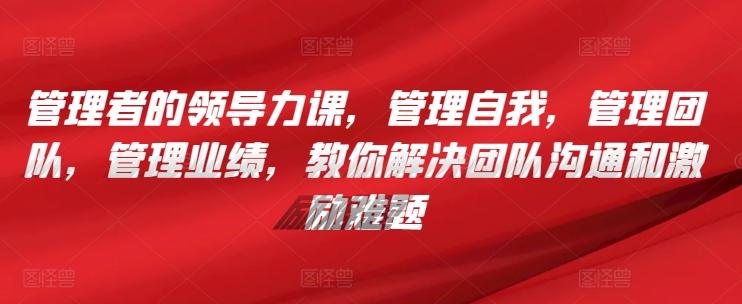 管理者的领导力课，​管理自我，管理团队，管理业绩，​教你解决团队沟通和激励难题-资源宝库