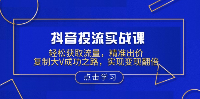 抖音投流实战课,轻松获取流量,精准出价,复制大V成功之路,实现变现翻倍-资源宝库