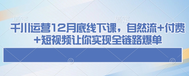 千川运营12月底线下课，自然流+付费+短视频让你实现全链路爆单-资源宝库