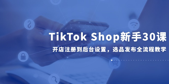 TikTok Shop新手30课，开店注册到后台设置，选品发布全流程教学-资源宝库