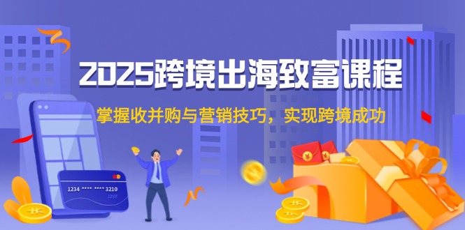 2025跨境出海致富课程，掌握收并购与营销技巧，实现跨境成功-资源宝库