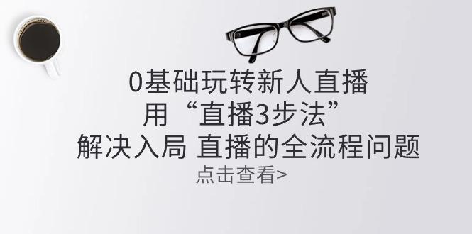 零基础玩转新人直播：用“直播3步法”解决入局 直播全流程问题-资源宝库