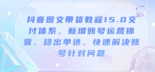 抖音图文带货教程15.0交付体系,新增账号运营锦囊、稳出单进、快速解决账号针对问题-资源宝库