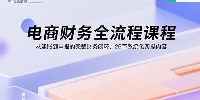 电商财务全流程课程:从建账到申报的完整财务闭环,26节系统化实操内容-资源宝库