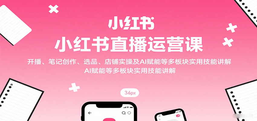 小红书直播运营课:开播、笔记创作、选品、店铺实操及 AI 赋能等多板块实用技能讲解-资源宝库