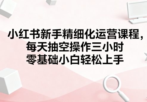 小红书新手精细化运营课程,每天抽空操作三小时,零基础小白轻松上手-资源宝库
