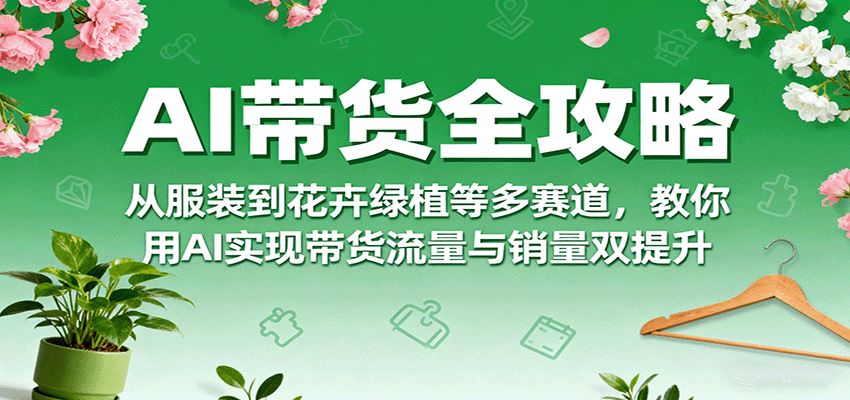 AI带货全攻略,从服装到花卉绿植等多赛道,教你用AI实现带货流量与销量双提升-资源宝库