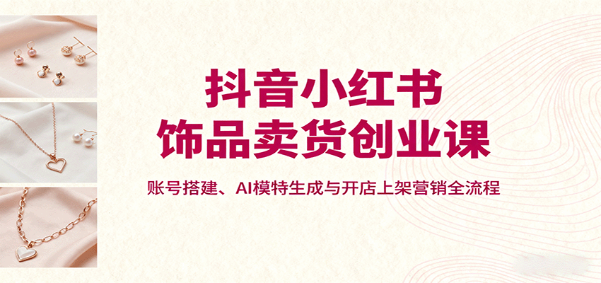 抖音小红书饰品卖货创业课，账号搭建、AI模特生成与开店上架营销全流程-资源宝库