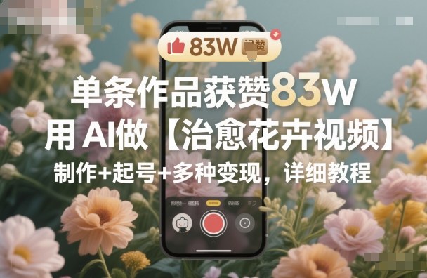 单条作品获赞83W,用AI做【治愈花卉视频】,制作+起号+多种变现,详细教程-资源宝库