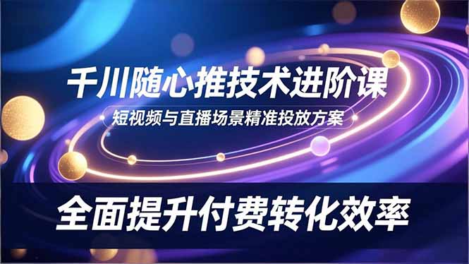 千川随心推技术进阶课，短视频与直播场景精准投放方案，全面提升付费转化效率-资源宝库