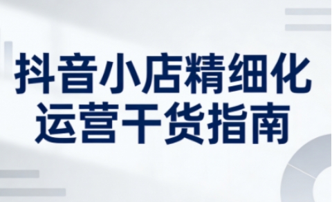 抖音小店精细化运营干货指南新版,助力商家系统提升店铺运营能力-资源宝库