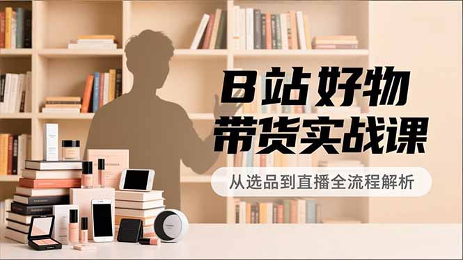 B站好物带货实战课，账号定位、选品拍摄、运营变现，全流程教学，实现UP主月入过万-资源宝库
