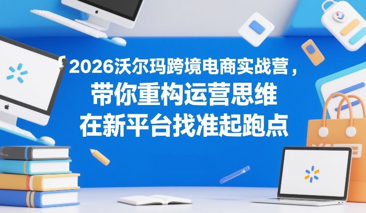 2026沃尔玛跨境电商实战营,带你重构运营思维,在新平台找准起跑点-资源宝库