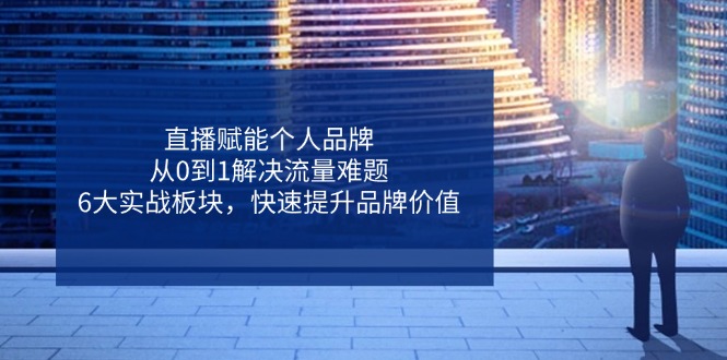 直播赋能个人品牌,从0到1解决流量难题,6大实战板块,快速提升品牌价值-资源宝库