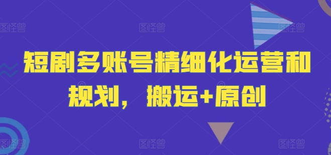 短剧多账号精细化运营和规划，搬运+原创-资源宝库