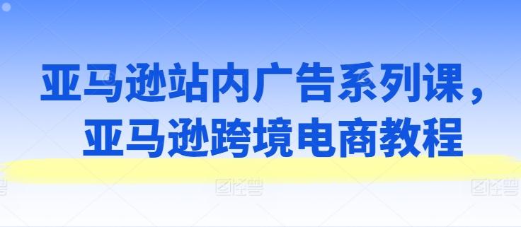 亚马逊站内广告系列课，亚马逊跨境电商教程-资源宝库