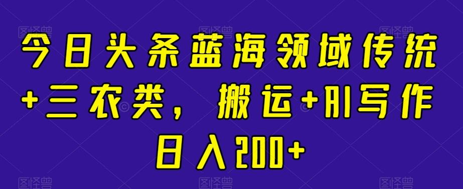 今日头条蓝海领域传统+三农类，搬运+AI写作日入200+-资源宝库