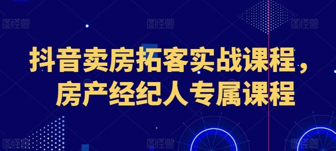抖音卖房拓客实战课程，房产经纪人专属课程-资源宝库
