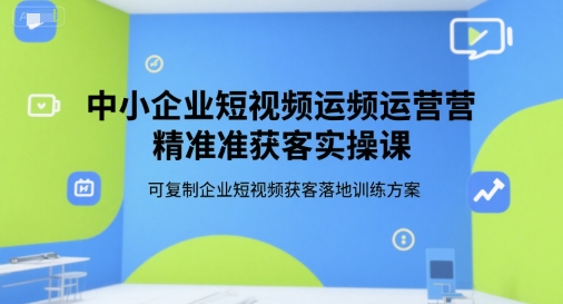 中小企业短视频运营精准获客实操课，可复制企业短视频获客落地训练方案-资源宝库