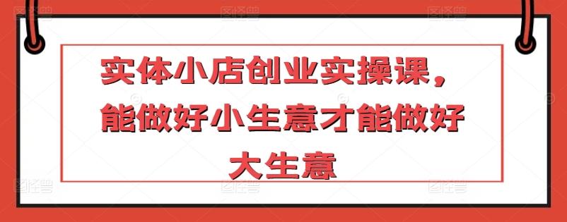 实体小店创业实操课，能做好小生意才能做好大生意-资源宝库