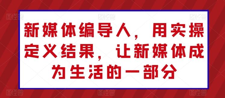 新媒体编导人，用实操定义结果，让新媒体成为生活的一部分-资源宝库