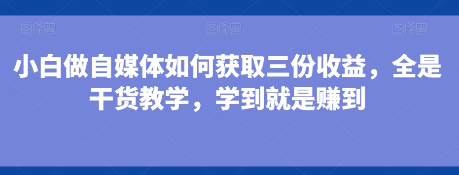 小白做自媒体如何获取三份收益，全是干货教学，学到就是赚到-资源宝库