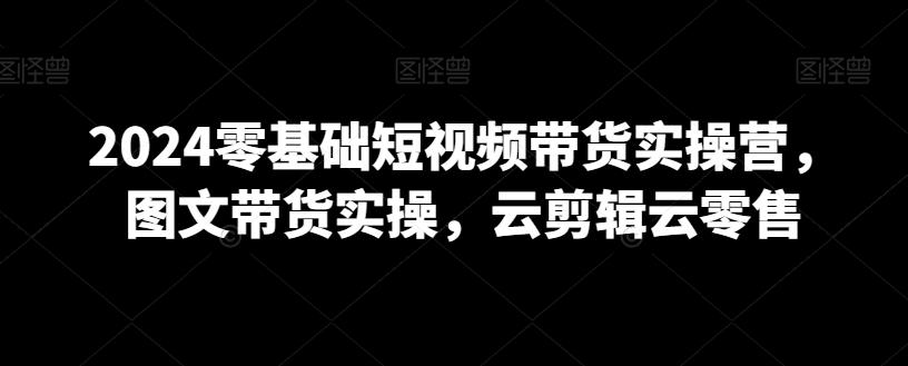 2024零基础短视频带货实操营，图文带货实操，云剪辑云零售-资源宝库