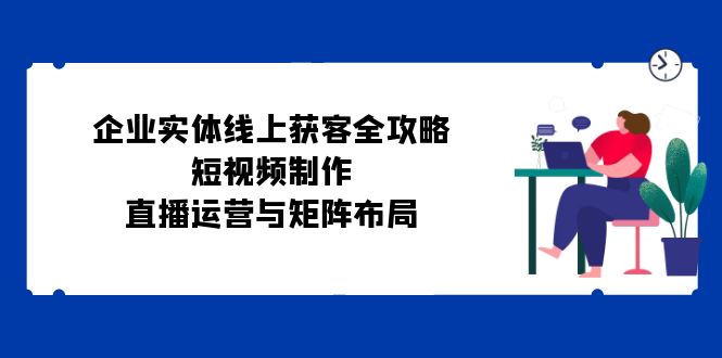 企业实体线上获客全攻略：短视频制作、直播运营与矩阵布局-资源宝库
