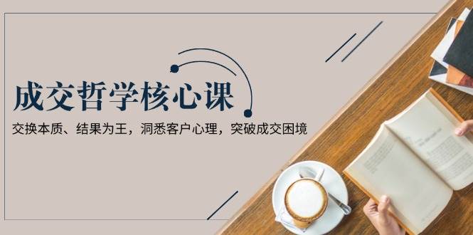 成交哲学课，交换本质、结果为王，洞悉客户心理，突破成交困境-资源宝库