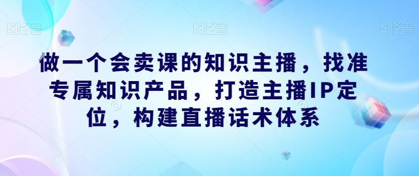 做一个会卖课的知识主播，找准专属知识产品，打造主播IP定位，构建直播话术体系-资源宝库