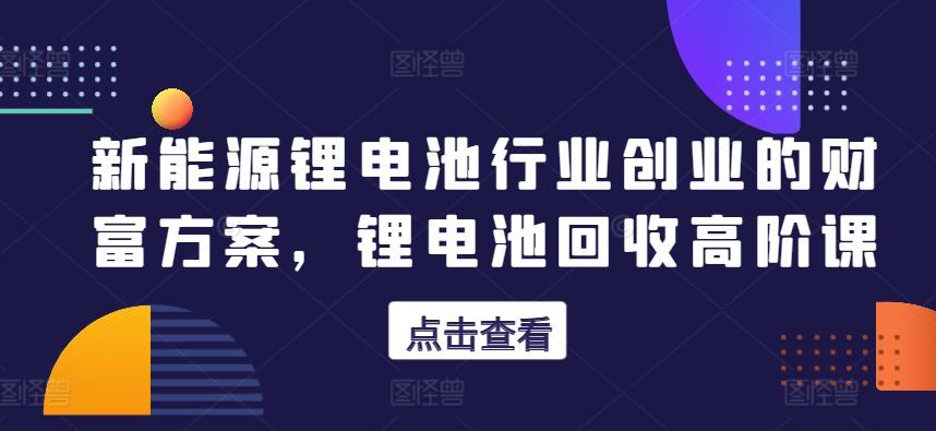 新能源锂电池行业创业的财富方案，锂电池回收高阶课-资源宝库