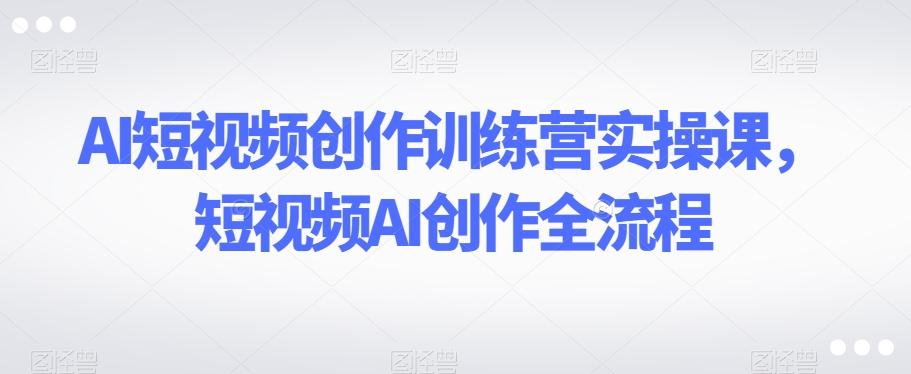 AI短视频创作训练营实操课，短视频AI创作全流程-资源宝库