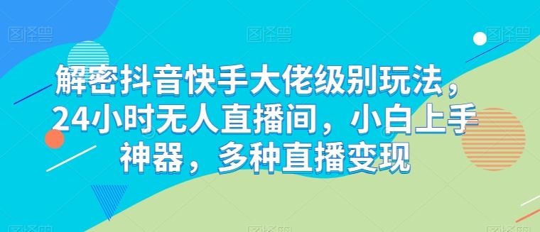 解密抖音快手大佬级别玩法，24小时无人直播间，小白上手神器，多种直播变现【揭秘】-资源宝库
