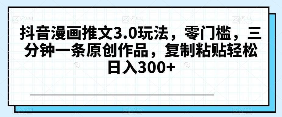 抖音漫画推文3.0玩法，零门槛，三分钟一条原创作品，复制粘贴轻松日入300+【揭秘】-资源宝库