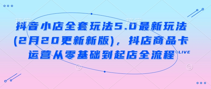 抖音小店全套玩法5.0最新玩法(2月20更新新版),抖店商品卡运营从零基础到起店全流程-资源宝库