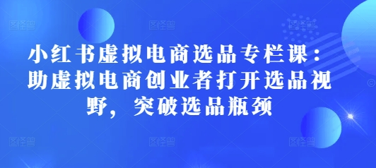 小红书虚拟电商选品专栏课:助虚拟电商创业者打开选品视野,突破选品瓶颈-资源宝库